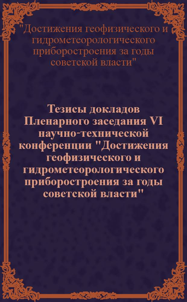 Тезисы докладов Пленарного заседания VI научно-технической конференции "Достижения геофизического и гидрометеорологического приборостроения за годы советской власти". 25 апреля 1967 г.