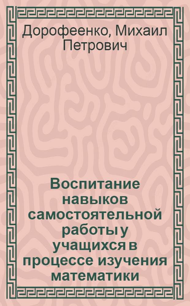 Воспитание навыков самостоятельной работы у учащихся в процессе изучения математики : Доклад (вместо автореф.) представлен к защите на соискание учен. степени канд. пед. наук по совокупности опубл. работ : (732)