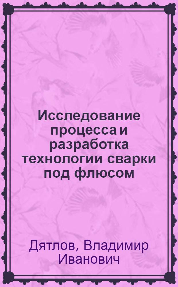 Исследование процесса и разработка технологии сварки под флюсом : Доклад-обобщение опублик. работ на соискание степени доктора тех. наук