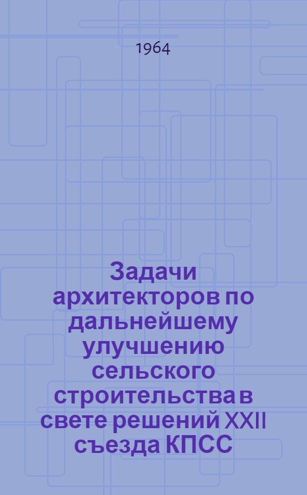 Задачи архитекторов по дальнейшему улучшению сельского строительства в свете решений XXII съезда КПСС : Материалы IV Пленума Правления Союза архитекторов СССР (17-19 декабря 1963 г.)