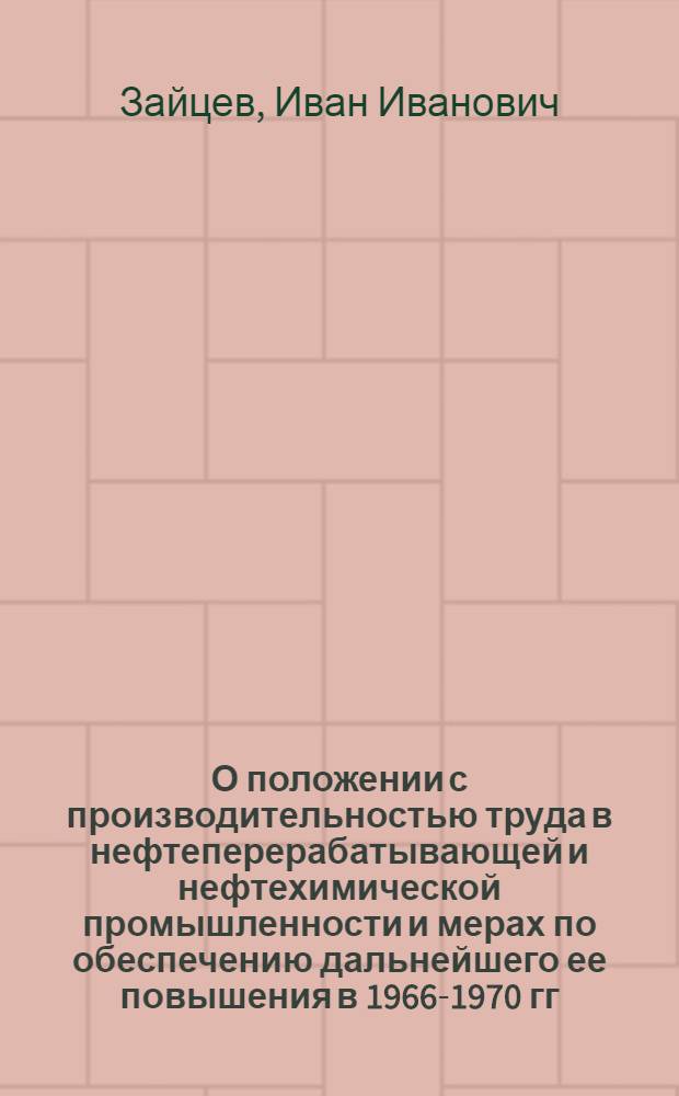 О положении с производительностью труда в нефтеперерабатывающей и нефтехимической промышленности и мерах по обеспечению дальнейшего ее повышения в 1966-1970 гг. : Доклад на Коллегии М-ва нефтеперерабатывающей и нефтехим. пром-сти СССР 22 дек. 1966 г
