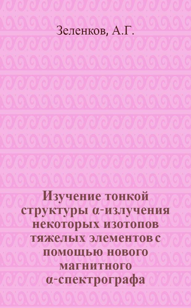 Изучение тонкой структуры α-излучения некоторых изотопов тяжелых элементов с помощью нового магнитного α-спектрографа : Автореферат дис. на соискание учен. степени кандидата физ.-мат. наук