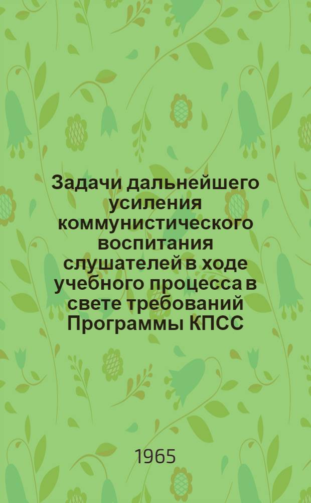 Задачи дальнейшего усиления коммунистического воспитания слушателей в ходе учебного процесса в свете требований Программы КПСС : (Материалы науч.-теорет. конференций профессорско-препод. состава 19 и 22 марта 1965 г.)