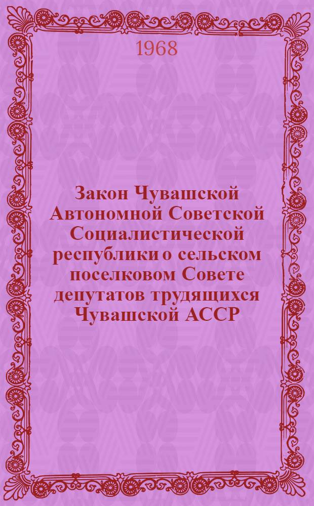 Закон Чувашской Автономной Советской Социалистической республики о сельском поселковом Совете депутатов трудящихся Чувашской АССР : Принят на четвертой сессии Верховного Совета Чувашской АССР седьмого созыва 29 авг. 1968 г