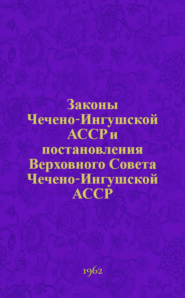 Законы Чечено-Ингушской АССР и постановления Верховного Совета Чечено-Ингушской АССР : Приняты на девятой сессии Верховного Совета Чечено-Ингуш. АССР второго созыва (23 янв. 1962 г.)