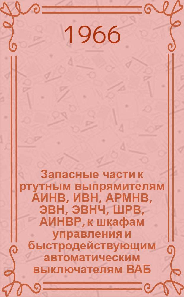 Запасные части к ртутным выпрямителям АИНВ, ИВН, АРМНВ, ЭВН, ЭВНЧ, ШРВ, АИНВР, к шкафам управления и быстродействующим автоматическим выключателям ВАБ : Каталог