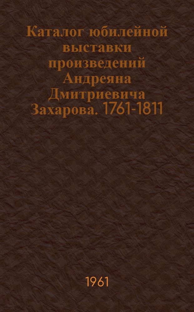 Каталог юбилейной выставки произведений Андреяна Дмитриевича Захарова. 1761-1811