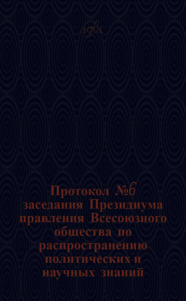 Протокол № 6 заседания Президиума правления Всесоюзного общества по распространению политических и научных знаний. 29 декабря 1960 г.
