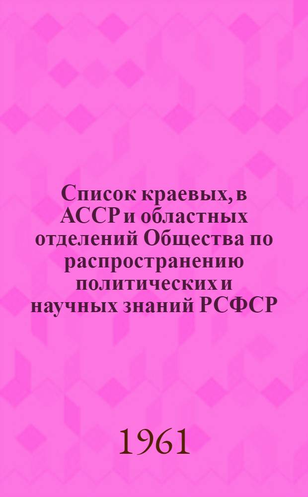 Список краевых, в АССР и областных отделений Общества по распространению политических и научных знаний РСФСР : (По состоянию на 15 авг. 1961 г.)