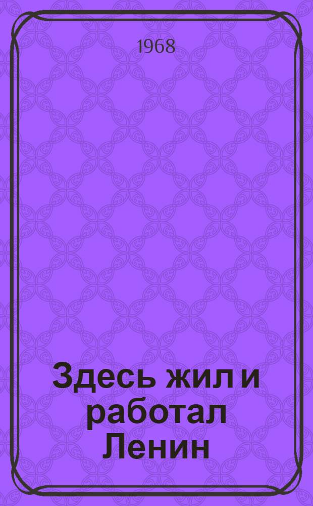 Здесь жил и работал Ленин : Места жизни и деятельности В.И. Ленина в СССР и зарубежных странах : Альбом