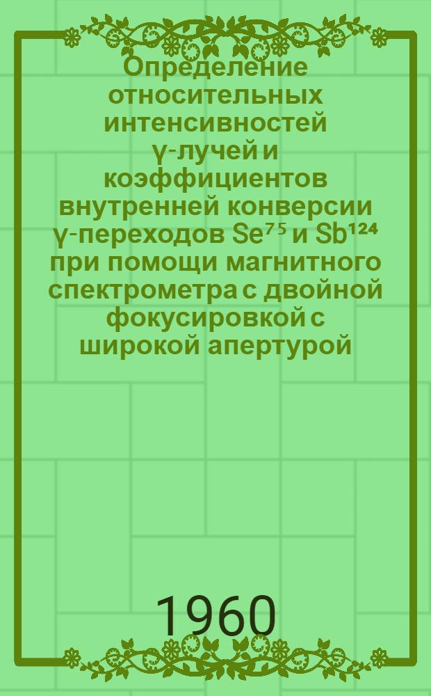 Определение относительных интенсивностей γ-лучей и коэффициентов внутренней конверсии γ-переходов Se⁷⁵ и Sb¹²⁴ при помощи магнитного спектрометра с двойной фокусировкой с широкой апертурой : Автореферат дис. на соискание учен. степени кандидата физ.-мат. наук