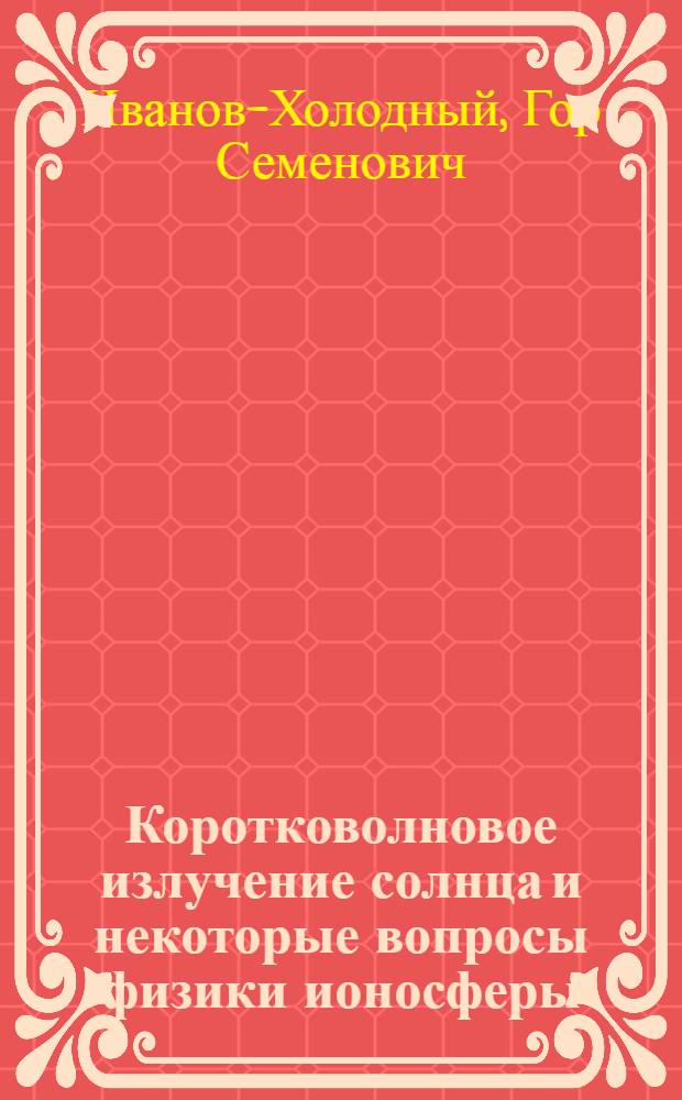 Коротковолновое излучение солнца и некоторые вопросы физики ионосферы : Автореферат дис. на соискание учен. степени д-ра физ.-мат. наук
