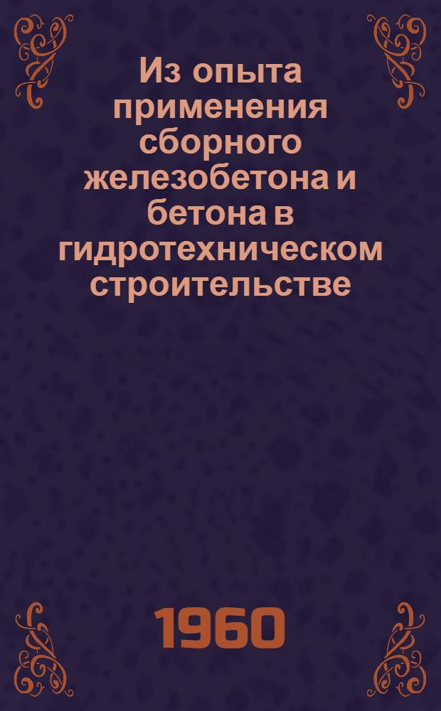 Из опыта применения сборного железобетона и бетона в гидротехническом строительстве : Материалы к Совещанию на Кременчуггэсстрое по обмену опытом применения сборного железобетона и бетона в строительстве гидроэлектростанций 17-19 мая 1960 г
