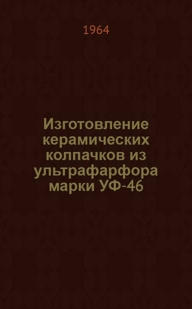 Изготовление керамических колпачков из ультрафарфора марки УФ-46 : Инструктивные технол. указания ГГО.046.093