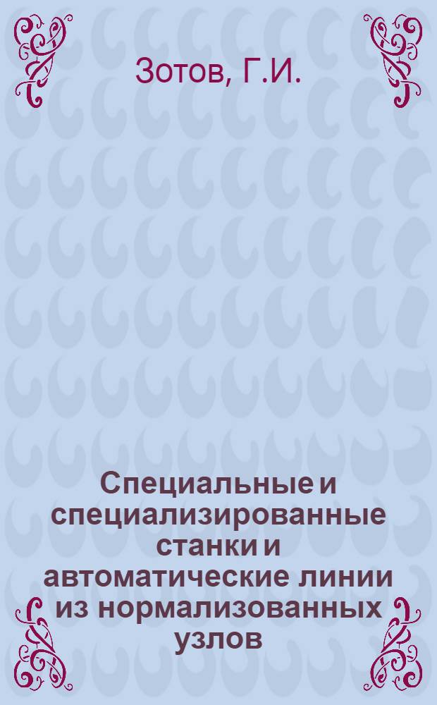 Специальные и специализированные станки и автоматические линии из нормализованных узлов : (Доклад на Всесоюз. семинаре на тему "Опыт создания и эксплуатации спец. и специализир. станков и автомат. линий из нормализованных узлов и многономенклатурных автомат. линий из станков широкого назначения". 7-16 дек. 1961 г.)