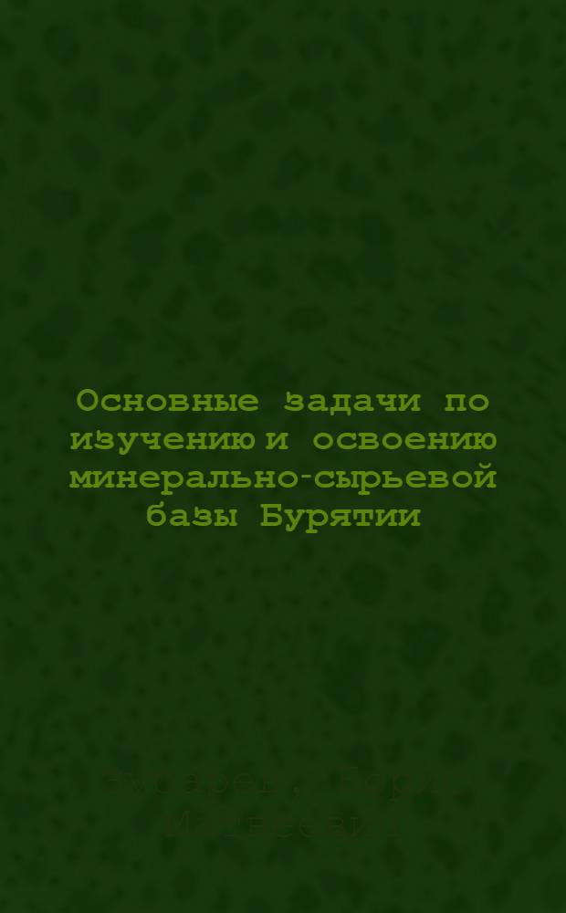 Основные задачи по изучению и освоению минерально-сырьевой базы Бурятии : Доклад на геол. секции