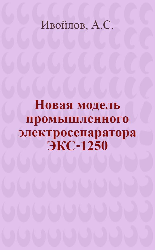 Новая модель промышленного электросепаратора ЭКС-1250 : Доклад на Респ. совещании по вопросу внедрения новой техники и обмену передовым производ. опытом в области обогащения полезных ископаемых Казахстана