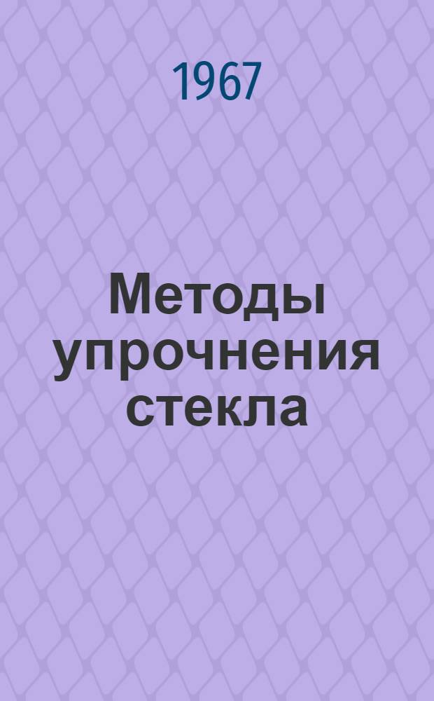 Методы упрочнения стекла : Обзор зарубежной и отечеств. литературы за 1966 и I половину 1967 гг
