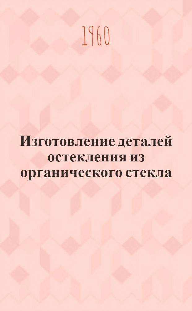 Изготовление деталей остекления из органического стекла : Инструкция № 752-59 : (Взамен инструкции №№ 579-55 и 598-56 и инструктивных указаний №№ У270-55, У275-55, У292-55, У313-55, У323-56, У355-56, У409-56, У415-56, У430-56, У512-57, У520-57, У527-57) : Утв. 11/IX 1959 г