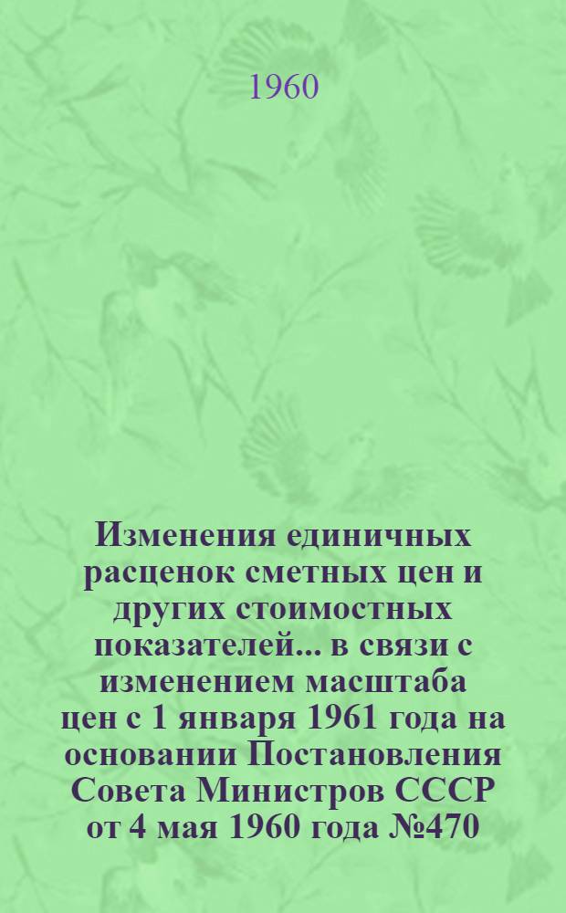 Изменения единичных расценок сметных цен и других стоимостных показателей... в связи с изменением масштаба цен с 1 января 1961 года на основании Постановления Совета Министров СССР от 4 мая 1960 года № 470