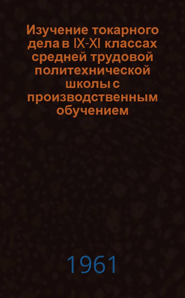 Изучение токарного дела в IX-XI классах средней трудовой политехнической школы с производственным обучением : (Метод. письмо)