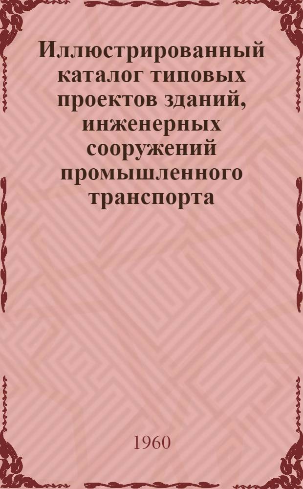Иллюстрированный каталог типовых проектов зданий, инженерных сооружений промышленного транспорта, складов заполнителей для предприятий строительной индустрии и для промышленности строительных материалов : (По состоянию на 1 июля 1960 г.)