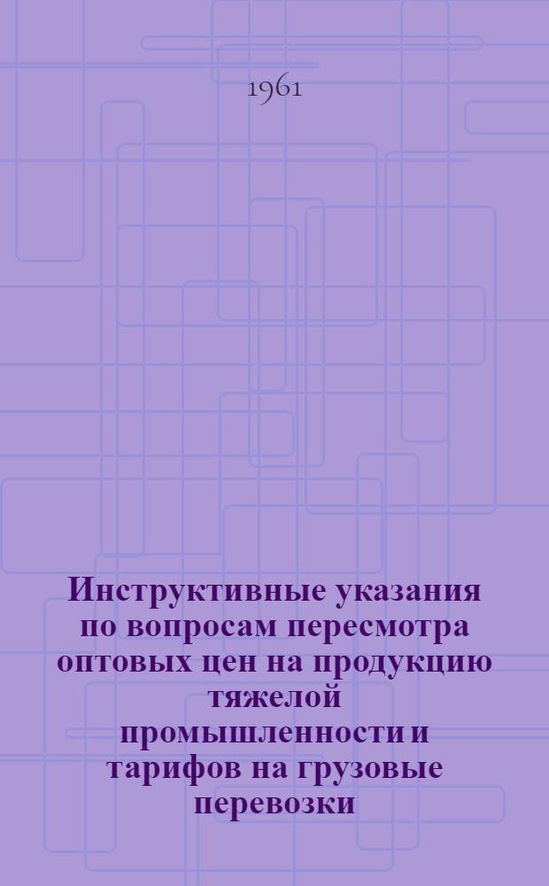 Инструктивные указания по вопросам пересмотра оптовых цен на продукцию тяжелой промышленности и тарифов на грузовые перевозки : Утв. 16/X 1961 г.
