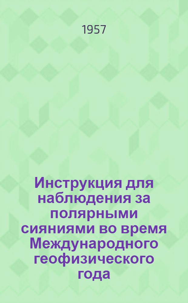 Инструкция для наблюдения за полярными сияниями во время Международного геофизического года : (Из Информ. сб. № 3 Комитета по проведению Междунар. геофиз. года) : Утв. 25 мая 1957 г