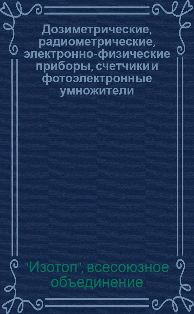 Дозиметрические, радиометрические, электронно-физические приборы, счетчики и фотоэлектронные умножители, поставляемые Всесоюзным объединением "Изотоп" в 1964-1965 гг. : Каталог
