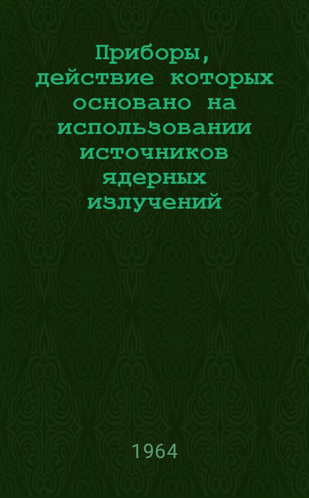 Приборы, действие которых основано на использовании источников ядерных излучений, для контроля и автоматизации технологических процессов, поставляемые всесоюзным объединением "Изотоп" в 1965 г. : Каталог