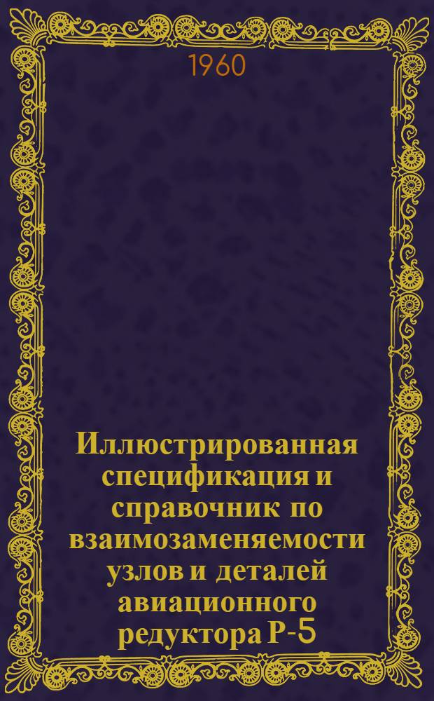 Иллюстрированная спецификация и справочник по взаимозаменяемости узлов и деталей авиационного редуктора Р-5