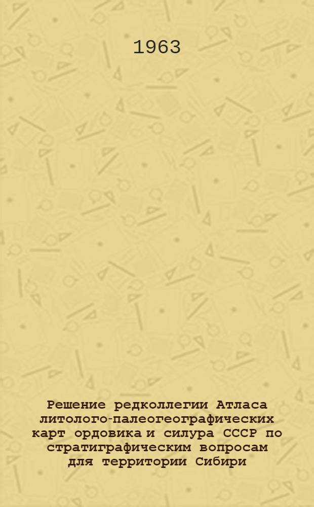 Решение редколлегии Атласа литолого-палеогеографических карт ордовика и силура СССР по стратиграфическим вопросам для территории Сибири : Принято 19 дек. 1962 г.
