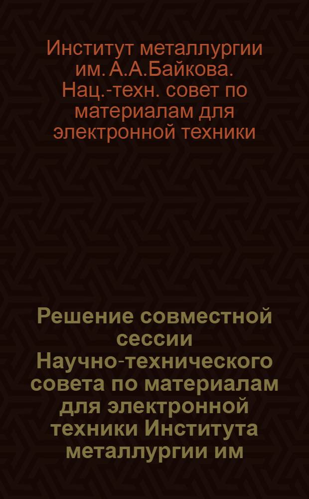 Решение совместной сессии Научно-технического совета по материалам для электронной техники Института металлургии им. А.А. Байкова АН СССР, секции № 11 НТС Министерства электронной промышленности и координационного совета по металлам и сплавам при ВНИИМЭТ, проведенной 21-22/XII-1965 г., по обсуждению вопроса: "Производство материалов для электронной техники на металлургических предприятиях"