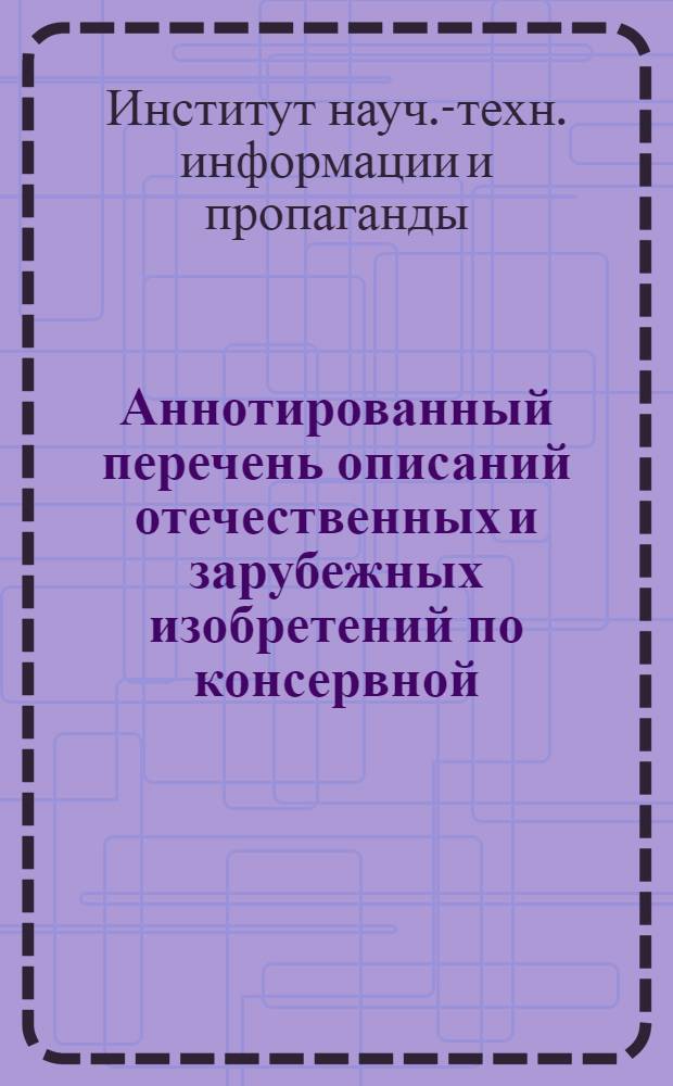Аннотированный перечень описаний отечественных и зарубежных изобретений по консервной, овощесушильной и пищеконцентратной промышленности, имеющихся в патентном отделе ИНТИП