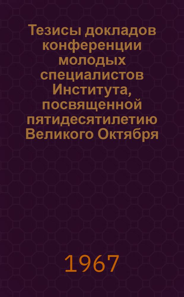 Тезисы докладов конференции молодых специалистов Института, посвященной пятидесятилетию Великого Октября. 4-6 октября 1967 г.