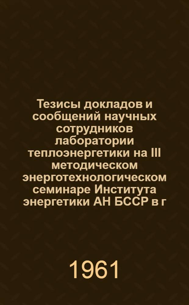 Тезисы докладов и сообщений научных сотрудников лаборатории теплоэнергетики на III методическом энерготехнологическом семинаре Института энергетики АН БССР в г. Минске, 30 января-1 февраля 1961 г.