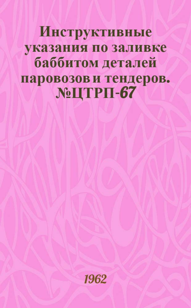 Инструктивные указания по заливке баббитом деталей паровозов и тендеров. № ЦТРП-67 : (В отмену инструктивных указаний, объявленных приказом ЦТ № 99-1949 г.)