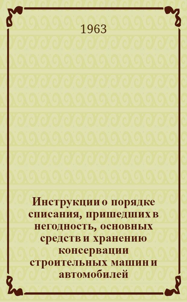 Инструкции о порядке списания, пришедших в негодность, основных средств и хранению консервации строительных машин и автомобилей : Утв. 31/X 1963 г.