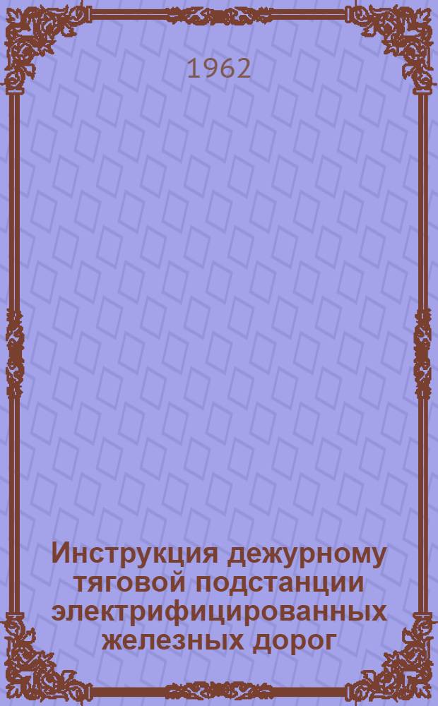 Инструкция дежурному тяговой подстанции электрифицированных железных дорог : ЦЭ/2142 : Утв. 13/ II 1962 г. : (В отмену инструкции ЦЭ/1698 от 30 марта 1953 г.)