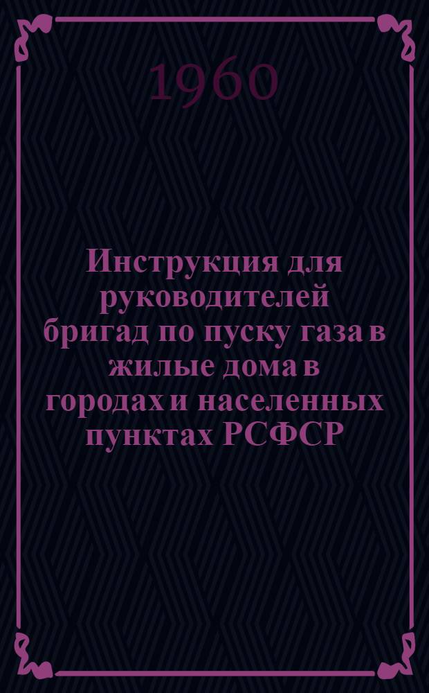 Инструкция для руководителей бригад по пуску газа в жилые дома в городах и населенных пунктах РСФСР : Утв. Упр. газового хоз-ва МКХ РСФСР 28/XI 1959 г