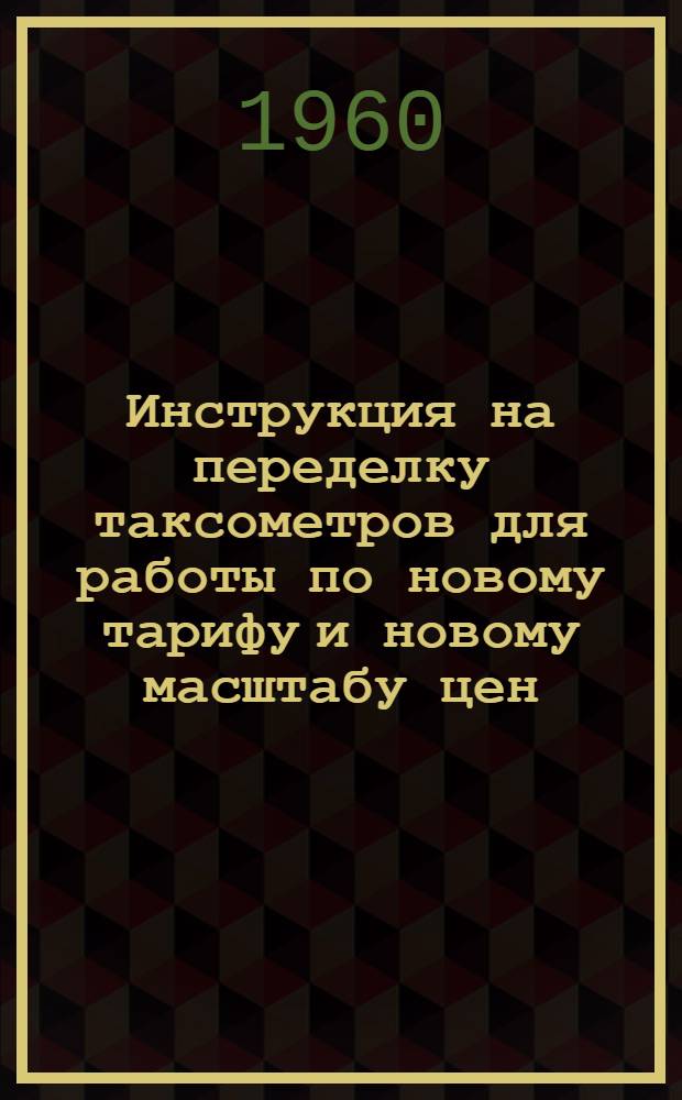Инструкция на переделку таксометров для работы по новому тарифу и новому масштабу цен : Утв. 14/IX 1960 г.