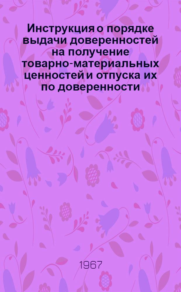 Инструкция о порядке выдачи доверенностей на получение товарно-материальных ценностей и отпуска их по доверенности : Утв. 4/VIII 1967 г. : Сост. применительно к инструкции М-ва фин. СССР от 14 янв. 1967 г