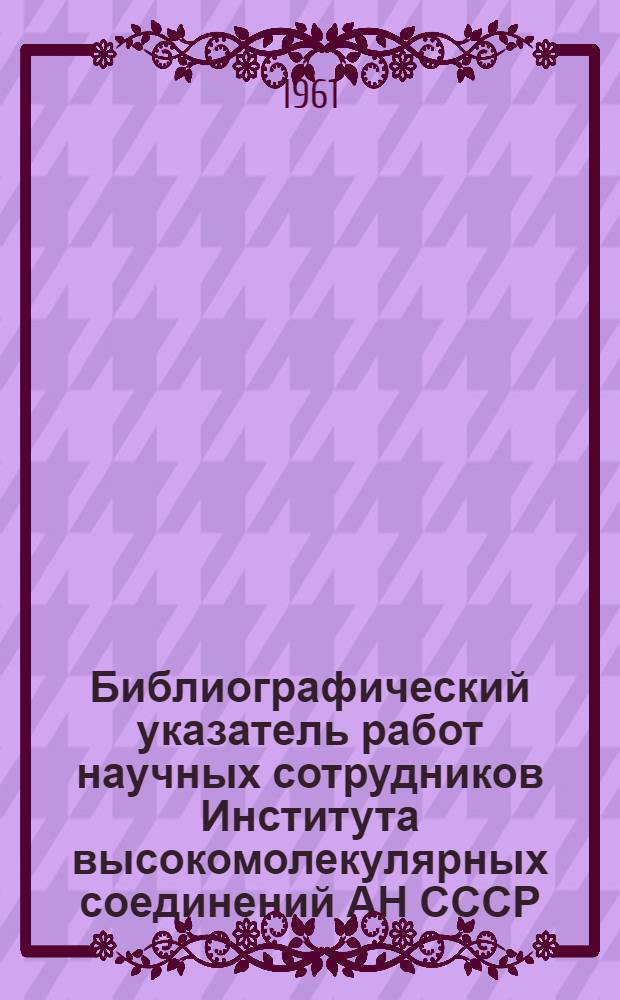 Библиографический указатель работ научных сотрудников Института высокомолекулярных соединений АН СССР