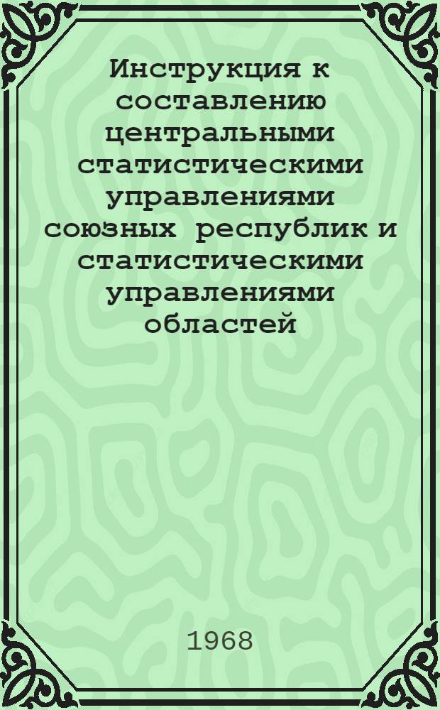 Инструкция к составлению центральными статистическими управлениями союзных республик и статистическими управлениями областей, краев и АССР сводных годовых отчетов по промышленности : Утв. 27/IX 1968 г. : Ч. 1-
