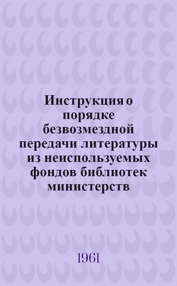 Инструкция о порядке безвозмездной передачи литературы из неиспользуемых фондов библиотек министерств, ведомств и организаций : Утв. 7/IV 1959 г.. [Дополнения сектора специальных библиотек АН СССР к инструкциям Министерства культуры СССР]. Инструкция о порядке исключения устаревшей литературы из фондов библиотек министерств, ведомств, совнархозов, организаций : [Утв. 2/II 1960 г.]