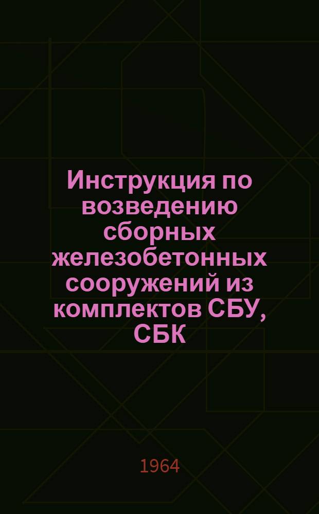 Инструкция по возведению сборных железобетонных сооружений из комплектов СБУ, СБК, УСБ : Утв. 12/XII 1962 г