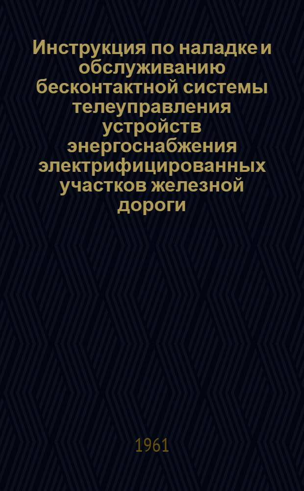 Инструкция по наладке и обслуживанию бесконтактной системы телеуправления устройств энергоснабжения электрифицированных участков железной дороги : Утв. 18/II 1961 г