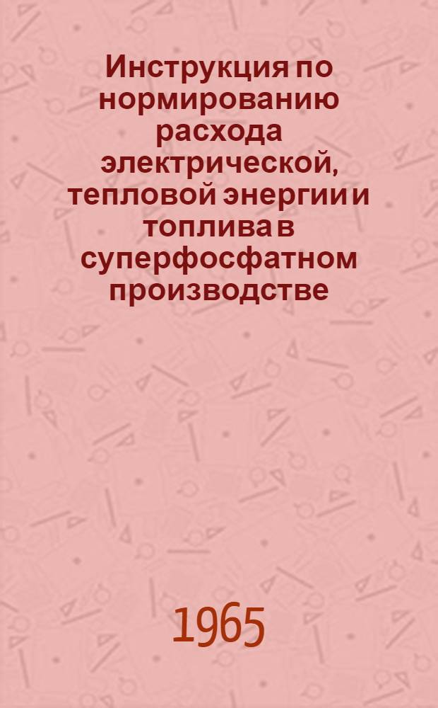 Инструкция по нормированию расхода электрической, тепловой энергии и топлива в суперфосфатном производстве : Утв. Гос. ком. хим. пром-сти при Госплане СССР 29/IV 1965 г