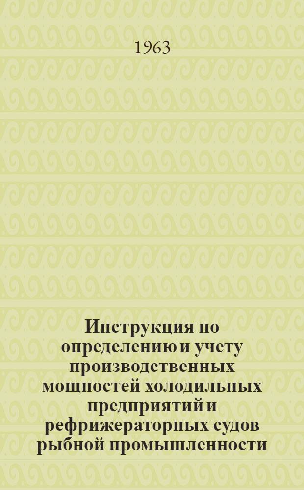 Инструкция по определению и учету производственных мощностей холодильных предприятий и рефрижераторных судов рыбной промышленности : Утв. 13/XI 1963 г.