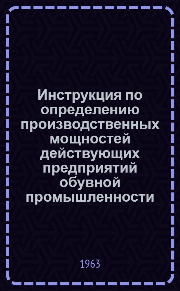 Инструкция по определению производственных мощностей действующих предприятий обувной промышленности : Утв. 25/Х 1963 г.